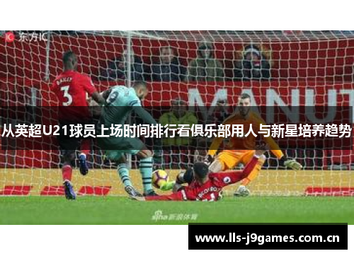 从英超U21球员上场时间排行看俱乐部用人与新星培养趋势 从英超U21球员上场时间排行看俱乐部用人与新星培养趋势